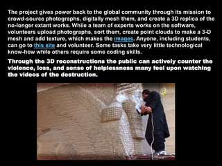 The project gives power back to the global community through its mission to
crowd-source photographs, digitally mesh them, and create a 3D replica of the
no-longer extant works. While a team of experts works on the software,
volunteers upload photographs, sort them, create point clouds to make a 3-D
mesh and add texture, which makes the images. Anyone, including students,
can go to this site and volunteer. Some tasks take very little technological
know-how while others require some coding skills.
Through the 3D reconstructions the public can actively counter the
violence, loss, and sense of helplessness many feel upon watching
the videos of the destruction.
 