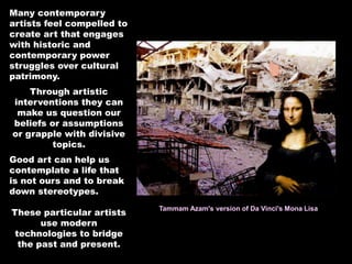 Many contemporary
artists feel compelled to
create art that engages
with historic and
contemporary power
struggles over cultural
patrimony.
Through artistic
interventions they can
make us question our
beliefs or assumptions
or grapple with divisive
topics.
Good art can help us
contemplate a life that
is not ours and to break
down stereotypes.
These particular artists
use modern
technologies to bridge
the past and present.
Tammam Azam's version of Da Vinci's Mona Lisa
 