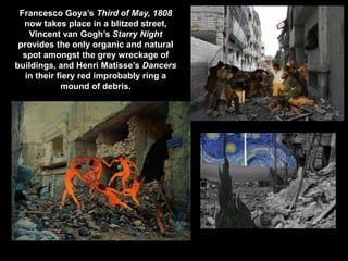 Francesco Goya’s Third of May, 1808
now takes place in a blitzed street,
Vincent van Gogh’s Starry Night
provides the only organic and natural
spot amongst the grey wreckage of
buildings, and Henri Matisse’s Dancers
in their fiery red improbably ring a
mound of debris.
 