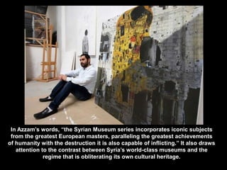In Azzam’s words, “the Syrian Museum series incorporates iconic subjects
from the greatest European masters, paralleling the greatest achievements
of humanity with the destruction it is also capable of inflicting.” It also draws
attention to the contrast between Syria’s world-class museums and the
regime that is obliterating its own cultural heritage.
 