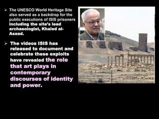 The UNESCO World Heritage Site
also served as a backdrop for the
public executions of ISIS prisoners
including the site’s lead
archaeologist, Khaled al-
Asaad.
 The videos ISIS has
released to document and
celebrate these exploits
have revealed the role
that art plays in
contemporary
discourses of identity
and power.
 