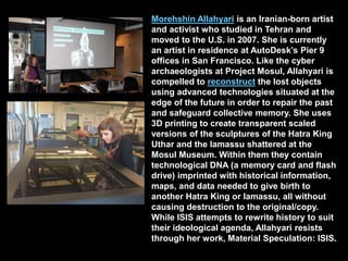 Morehshin Allahyari is an Iranian-born artist
and activist who studied in Tehran and
moved to the U.S. in 2007. She is currently
an artist in residence at AutoDesk’s Pier 9
offices in San Francisco. Like the cyber
archaeologists at Project Mosul, Allahyari is
compelled to reconstruct the lost objects
using advanced technologies situated at the
edge of the future in order to repair the past
and safeguard collective memory. She uses
3D printing to create transparent scaled
versions of the sculptures of the Hatra King
Uthar and the lamassu shattered at the
Mosul Museum. Within them they contain
technological DNA (a memory card and flash
drive) imprinted with historical information,
maps, and data needed to give birth to
another Hatra King or lamassu, all without
causing destruction to the original/copy.
While ISIS attempts to rewrite history to suit
their ideological agenda, Allahyari resists
through her work, Material Speculation: ISIS.
 