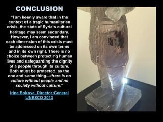 CONCLUSION
“I am keenly aware that in the
context of a tragic humanitarian
crisis, the state of Syria’s cultural
heritage may seem secondary.
However, I am convinced that
each dimension of this crisis must
be addressed on its own terms
and in its own right. There is no
choice between protecting human
lives and safeguarding the dignity
of a people through its culture.
Both must be protected, as the
one and same thing—there is no
culture without people and no
society without culture.”
Irina Bokova, Director General
UNESCO 2013
 