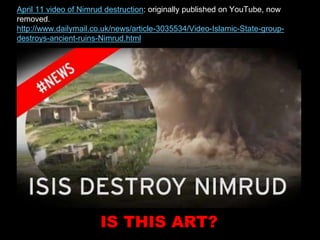 April 11 video of Nimrud destruction: originally published on YouTube, now
removed.
http://www.dailymail.co.uk/news/article-3035534/Video-Islamic-State-group-
destroys-ancient-ruins-Nimrud.html
IS THIS ART?
 
