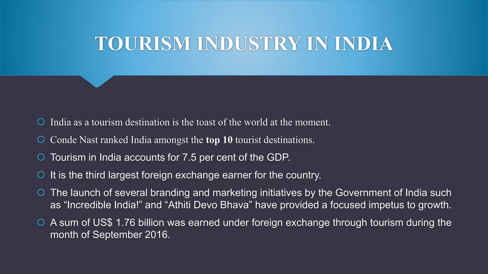 TOURISM INDUSTRY IN INDIA
 India as a tourism destination is the toast of the world at the moment.
 Conde Nast ranked India amongst the top 10 tourist destinations.
 Tourism in India accounts for 7.5 per cent of the GDP.
 It is the third largest foreign exchange earner for the country.
 The launch of several branding and marketing initiatives by the Government of India such
as “Incredible India!” and “Athiti Devo Bhava” have provided a focused impetus to growth.
 A sum of US$ 1.76 billion was earned under foreign exchange through tourism during the
month of September 2016.
 