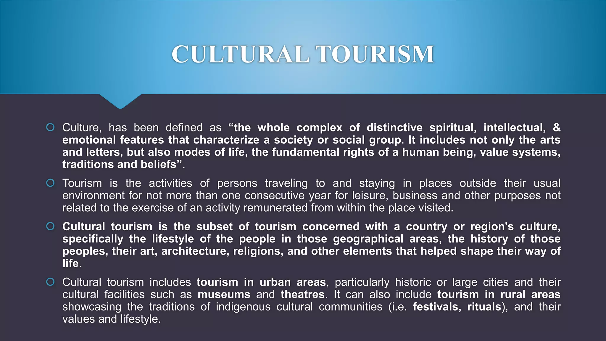 CULTURAL TOURISM
 Culture, has been defined as “the whole complex of distinctive spiritual, intellectual, &
emotional features that characterize a society or social group. It includes not only the arts
and letters, but also modes of life, the fundamental rights of a human being, value systems,
traditions and beliefs”.
 Tourism is the activities of persons traveling to and staying in places outside their usual
environment for not more than one consecutive year for leisure, business and other purposes not
related to the exercise of an activity remunerated from within the place visited.
 Cultural tourism is the subset of tourism concerned with a country or region's culture,
specifically the lifestyle of the people in those geographical areas, the history of those
peoples, their art, architecture, religions, and other elements that helped shape their way of
life.
 Cultural tourism includes tourism in urban areas, particularly historic or large cities and their
cultural facilities such as museums and theatres. It can also include tourism in rural areas
showcasing the traditions of indigenous cultural communities (i.e. festivals, rituals), and their
values and lifestyle.
 