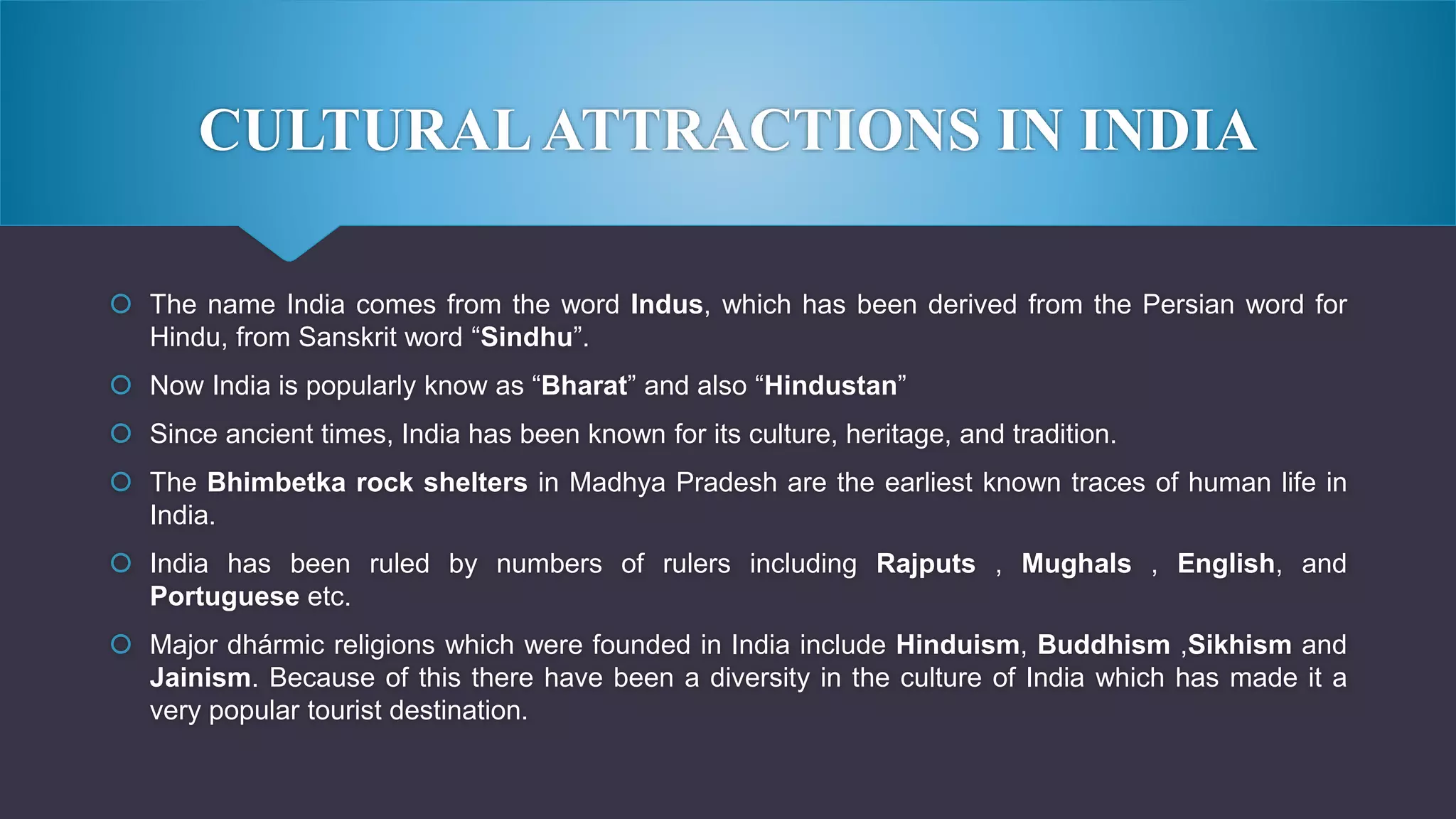 CULTURALATTRACTIONS IN INDIA
 The name India comes from the word Indus, which has been derived from the Persian word for
Hindu, from Sanskrit word “Sindhu”.
 Now India is popularly know as “Bharat” and also “Hindustan”
 Since ancient times, India has been known for its culture, heritage, and tradition.
 The Bhimbetka rock shelters in Madhya Pradesh are the earliest known traces of human life in
India.
 India has been ruled by numbers of rulers including Rajputs , Mughals , English, and
Portuguese etc.
 Major dhármic religions which were founded in India include Hinduism, Buddhism ,Sikhism and
Jainism. Because of this there have been a diversity in the culture of India which has made it a
very popular tourist destination.
 