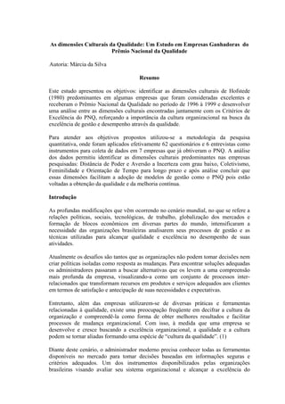 As dimensões Culturais da Qualidade: Um Estudo em Empresas Ganhadoras do
Prêmio Nacional da Qualidade
Autoria: Márcia da Silva
Resumo
Este estudo apresentou os objetivos: identificar as dimensões culturais de Hofstede
(1980) predominantes em algumas empresas que foram consideradas excelentes e
receberam o Prêmio Nacional da Qualidade no período de 1996 à 1999 e desenvolver
uma análise entre as dimensões culturais encontradas juntamente com os Critérios de
Excelência do PNQ, reforçando a importância da cultura organizacional na busca da
excelência de gestão e desempenho através da qualidade.
Para atender aos objetivos propostos utilizou-se a metodologia da pesquisa
quantitativa, onde foram aplicados efetivamente 62 questionários e 6 entrevistas como
instrumentos para coleta de dados em 7 empresas que já obtiveram o PNQ. A análise
dos dados permitiu identificar as dimensões culturais predominantes nas empresas
pesquisadas: Distância de Poder e Aversão a Incerteza com grau baixo, Coletivismo,
Feminilidade e Orientação de Tempo para longo prazo e após análise concluir que
essas dimensões facilitam a adoção de modelos de gestão como o PNQ pois estão
voltadas a obtenção da qualidade e da melhoria contínua.
Introdução
As profundas modificações que vêm ocorrendo no cenário mundial, no que se refere a
relações políticas, sociais, tecnológicas, de trabalho, globalização dos mercados e
formação de blocos econômicos em diversas partes do mundo, intensificaram a
necessidade das organizações brasileiras analisarem seus processos de gestão e as
técnicas utilizadas para alcançar qualidade e excelência no desempenho de suas
atividades.
Atualmente os desafios são tantos que as organizações não podem tomar decisões nem
criar políticas isoladas como resposta as mudanças. Para encontrar soluções adequadas
os administradores passaram a buscar alternativas que os levem a uma compreensão
mais profunda da empresa, visualizando-a como um conjunto de processos inter-
relacionados que transformam recursos em produtos e serviços adequados aos clientes
em termos de satisfação e antecipação de suas necessidades e expectativas.
Entretanto, além das empresas utilizarem-se de diversas práticas e ferramentas
relacionadas à qualidade, existe uma preocupação freqüente em decifrar a cultura da
organização e compreendê-la como forma de obter melhores resultados e facilitar
processos de mudança organizacional. Com isso, à medida que uma empresa se
desenvolve e cresce buscando a excelência organizacional, a qualidade e a cultura
podem se tornar aliadas formando uma espécie de “cultura da qualidade”. (1)
Diante deste cenário, o administrador moderno precisa conhecer todas as ferramentas
disponíveis no mercado para tomar decisões baseadas em informações seguras e
critérios adequados. Um dos instrumentos disponibilizados pelas organizações
brasileiras visando avaliar seu sistema organizacional e alcançar a excelência do
 