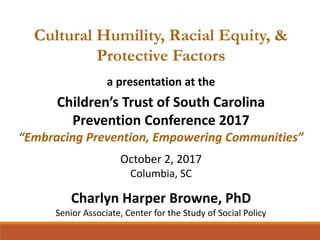 Cultural Humility, Racial Equity, &
Protective Factors
a presentation at the
Children’s Trust of South Carolina
Prevention Conference 2017
“Embracing Prevention, Empowering Communities”
October 2, 2017
Columbia, SC
Charlyn Harper Browne, PhD
Senior Associate, Center for the Study of Social Policy
 