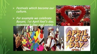  Festivals which become our
culture.
 For example we celebrate
Basant, 1st April fool’s day,
Valentine’s Day and spring
festivals etc.
 