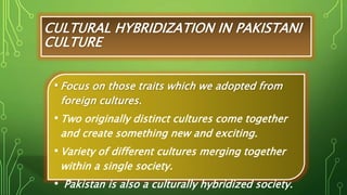 CULTURAL HYBRIDIZATION IN PAKISTANI
CULTURE
• Focus on those traits which we adopted from
foreign cultures.
• Two originally distinct cultures come together
and create something new and exciting.
• Variety of different cultures merging together
within a single society.
• Pakistan is also a culturally hybridized society.
 