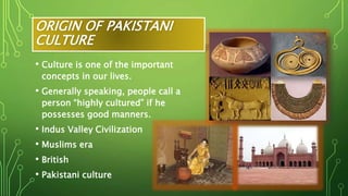 ORIGIN OF PAKISTANI
CULTURE
• Culture is one of the important
concepts in our lives.
• Generally speaking, people call a
person “highly cultured” if he
possesses good manners.
• Indus Valley Civilization
• Muslims era
• British
• Pakistani culture
 
