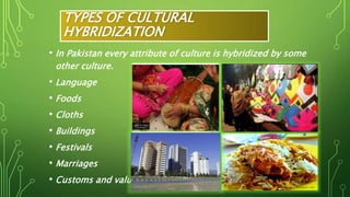 TYPES OF CULTURAL
HYBRIDIZATION
• In Pakistan every attribute of culture is hybridized by some
other culture.
• Language
• Foods
• Cloths
• Buildings
• Festivals
• Marriages
• Customs and values
 