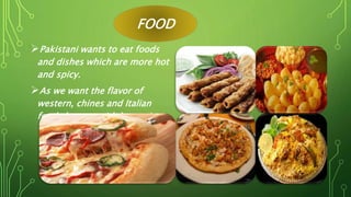 FOOD
Pakistani wants to eat foods
and dishes which are more hot
and spicy.
As we want the flavor of
western, chines and Italian
foods but not with less spices.
 