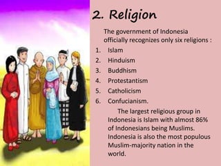 2. Religion 
The government of Indonesia 
officially recognizes only six religions : 
1. Islam 
2. Hinduism 
3. Buddhism 
4. Protestantism 
5. Catholicism 
6. Confucianism. 
The largest religious group in 
Indonesia is Islam with almost 86% 
of Indonesians being Muslims. 
Indonesia is also the most populous 
Muslim-majority nation in the 
world. 
 