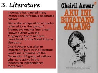 3. Literature 
Indonesia has created many 
internationally famous celebrated 
authors. 
Like verbal composition of poetry 
referred to as the ‘pantun’. 
Pramoedya Ananta Toer, a well-known 
author won the 
Magsaysay Award and was 
considered for the Nobel Prize in 
Literature. 
Chairil Anwar was also an 
important figure in the literature 
world and a member of the 
Generation 45 group of authors 
who were active in the 
Indonesian independence 
movement. 
 