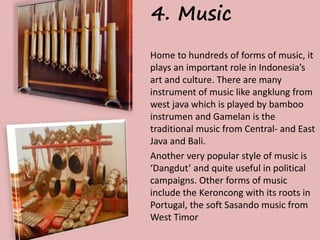 4. Music 
Home to hundreds of forms of music, it 
plays an important role in Indonesia’s 
art and culture. There are many 
instrument of music like angklung from 
west java which is played by bamboo 
instrumen and Gamelan is the 
traditional music from Central- and East 
Java and Bali. 
Another very popular style of music is 
‘Dangdut’ and quite useful in political 
campaigns. Other forms of music 
include the Keroncong with its roots in 
Portugal, the soft Sasando music from 
West Timor 
 