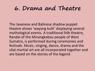 6. Drama and Theatre 
The Javanese and Balinese shadow puppet 
theatre shows ‘wayang kulit’ displaying several 
mythological events. A traditional folk theatre, 
Randai of the Minangkabau people of West 
Sumatra, is performed during ceremonies and 
festivals. Music, singing, dance, drama and the 
silat martial art are all incorporated together and 
are based on the stories of the legend. 
 