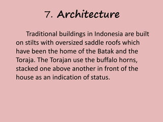 7. Architecture 
Traditional buildings in Indonesia are built 
on stilts with oversized saddle roofs which 
have been the home of the Batak and the 
Toraja. The Torajan use the buffalo horns, 
stacked one above another in front of the 
house as an indication of status. 
 