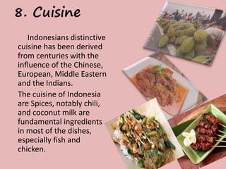 8. Cuisine 
Indonesians distinctive 
cuisine has been derived 
from centuries with the 
influence of the Chinese, 
European, Middle Eastern 
and the Indians. 
The cuisine of Indonesia 
are Spices, notably chili, 
and coconut milk are 
fundamental ingredients 
in most of the dishes, 
especially fish and 
chicken. 
 