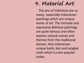 9. Material Art 
The arts of Indonesia are so 
many, especially Indonesian 
paintings which are unique 
works of art. The intricate and 
expressive Balinese paintings 
are quite famous and often 
express natural scenes and 
themes from the traditional 
dances. Also indonesian 
unique batik, ikat and songket 
cloth which is even popular 
today. 
 