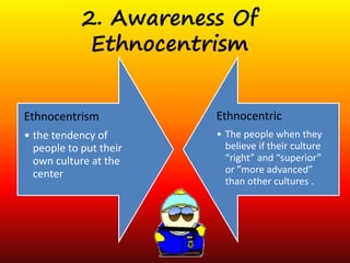 2. Awareness Of 
Ethnocentrism 
Ethnocentrism 
• the tendency of 
people to put their 
own culture at the 
center 
Ethnocentric 
• The people when they 
believe if their culture 
“right” and “superior” 
or ”more advanced” 
than other cultures . 
 