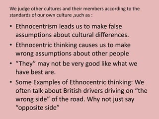 We judge other cultures and their members according to the 
standards of our own culture ,such as : 
• Ethnocentrism leads us to make false 
assumptions about cultural differences. 
• Ethnocentric thinking causes us to make 
wrong assumptions about other people 
• “They” may not be very good like what we 
have best are. 
• Some Examples of Ethnocentric thinking: We 
often talk about British drivers driving on “the 
wrong side” of the road. Why not just say 
“opposite side” 
 