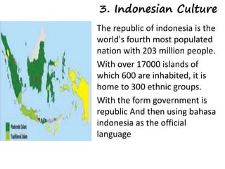 3. Indonesian Culture 
The republic of indonesia is the 
world's fourth most populated 
nation with 203 million people. 
With over 17000 islands of 
which 600 are inhabited, it is 
home to 300 ethnic groups. 
With the form government is 
republic And then using bahasa 
indonesia as the official 
language 
 