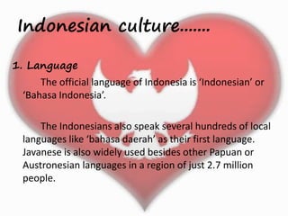 Indonesian culture....... 
1. Language 
The official language of Indonesia is ‘Indonesian’ or 
‘Bahasa Indonesia’. 
The Indonesians also speak several hundreds of local 
languages like ‘bahasa daerah’ as their first language. 
Javanese is also widely used besides other Papuan or 
Austronesian languages in a region of just 2.7 million 
people. 
 