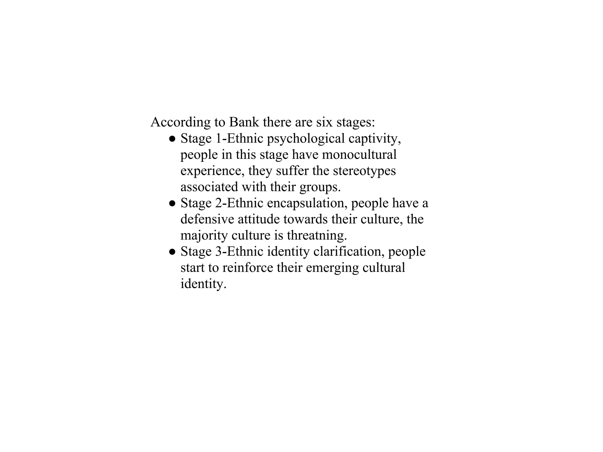 According to Bank there are six stages:
  ● Stage 1-Ethnic psychological captivity,
    people in this stage have monocultural
    experience, they suffer the stereotypes
    associated with their groups.
  ● Stage 2-Ethnic encapsulation, people have a
    defensive attitude towards their culture, the
    majority culture is threatning.
  ● Stage 3-Ethnic identity clarification, people
    start to reinforce their emerging cultural
    identity.
 