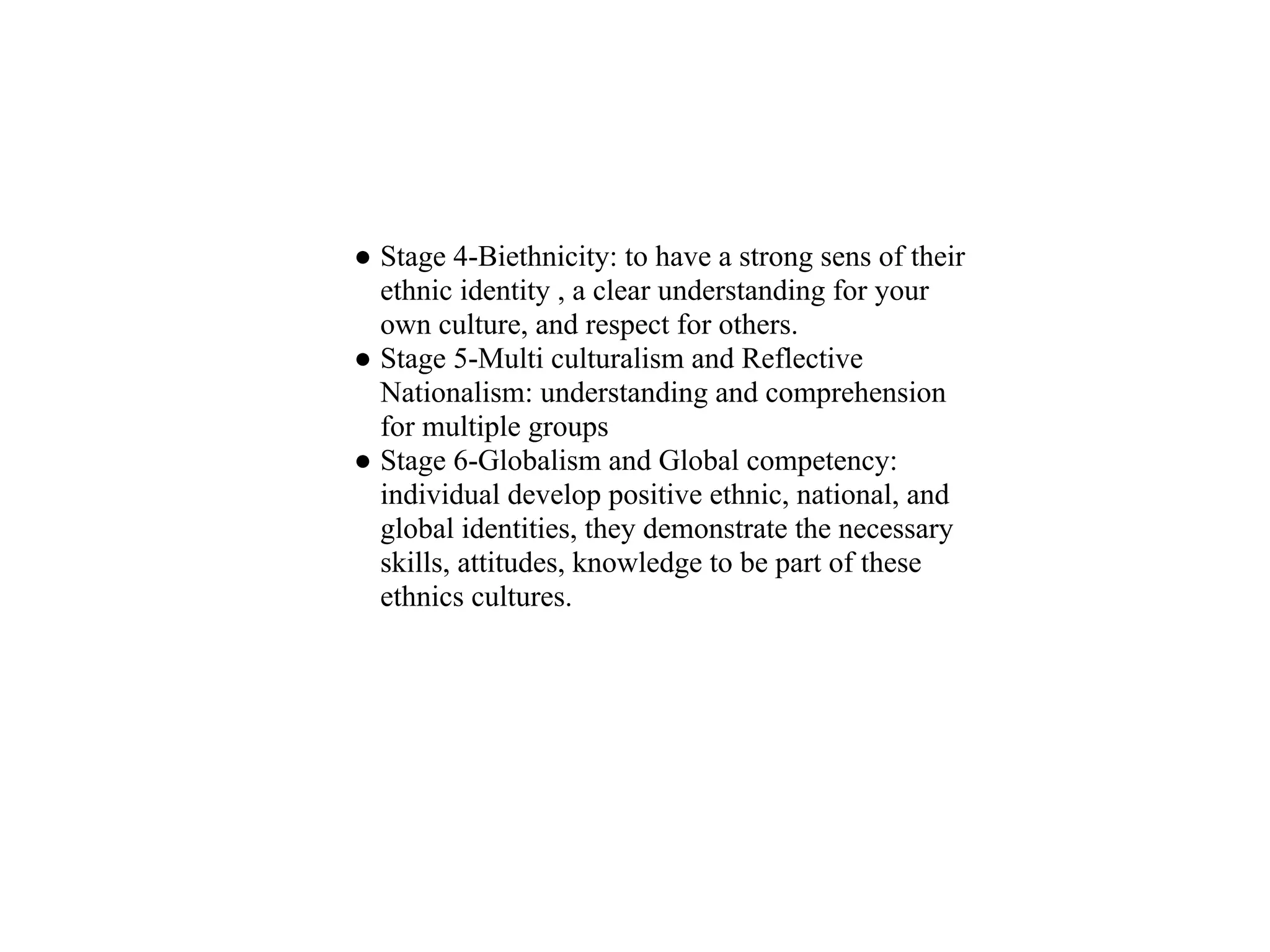 ● Stage 4-Biethnicity: to have a strong sens of their
  ethnic identity , a clear understanding for your
  own culture, and respect for others.
● Stage 5-Multi culturalism and Reflective
  Nationalism: understanding and comprehension
  for multiple groups
● Stage 6-Globalism and Global competency:
  individual develop positive ethnic, national, and
  global identities, they demonstrate the necessary
  skills, attitudes, knowledge to be part of these
  ethnics cultures.
 