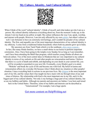 My Culture, Identity, And Cultural Identity
When I think of the word "cultural identity", I think of myself, and what makes up who I am as a
person. My cultural identity influences everything about me, from the moment I wake up, to the
minute I rest my head on my pillow at night. My culture influences the way I eat, speak, worship,
and interact with people. However, I am not only affected by my own culture, but others' culture as
well. I am fortunate to have an extremely rich heritage, and I couldn't be prouder of my cultural
identity. The first, and arguably one of the most important characteristics of my cultural identity is
my ethnicity. I come from a traditional Indian household, where both my parents grew up in India.
My ancestors are from Tamil Nadu which is in the southeast...show more content...
In fact, like many Hindu families, we have a small shrine in our house to perform important
ceremonies. Also, I have been going to the temple every Sunday for as long as I can remember,
and I have been attending the BalaVihar program, which teaches young Hindus all about our
beloved culture. Two of the most central ideas in Hinduism that are very important to my cultural
identity in terms of my outlook on life and other people are reincarnation and karma. I believe
that there is a cycle of death and rebirth, and depending on your deeds in your current life, you
will be rewarded or punished in your next life. Eventually, every Hindu's goal is to attain
"Moksha" and break the cycle of life and become one with God. My belief in karma and
reincarnation affects my everyday life because when I think about my situation or other peoples'
situation, I trace everything back to actions in our previous lives. My religion is the most important
part of my life, and the values that it has taught me have stuck with me through times of joy and
times of distress. My relationship with God is the most important one in my life, and it is the
biggest part of my cultural identity. Not only is my heritage a huge part of my cultural identity, but
so are my hobbies and habits. Although my parents and ancestors are Indian, I was born and raised
here in the United States. Therefore, some of my habits and interests can be described as
"Americanized". For example, I am a huge sports
Get more content on HelpWriting.net
 