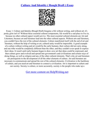 Culture And Identity ( Rough Draft ) Essay
Essay 1: Culture and Identity (Rough Draft) Imagine a life without writing, and without art; it's
pretty grim isn't it? Without these essential cultural components, life would be a sad place to live in,
because no other cultural aspect would survive. The most essential cultural elements are Art and
Literature, because art and literature lead into the other cultural aspects. Without arts and literature,
you couldn't have the rest of the cultural elements. Culture manifested itself with the aid of art and
literature, without the help of writing or art, cultural unity would be impossible. A good example
of a culture without writing and art would be the early humans; their culture did not carry along,
and one tribe would be completely different than the other, and they couldn't even speak to express
their ideas. It wasn't until early humans began to draw cave art that ideas could be expressed, and
then culture grew and evolved and spread into government's and civilizations and certain ways of
doing things, as well as religion and any of the other cultural elements. That's why art and literature
are prerequisite to the development of all the other elements of culture. Art and literature are
necessary to communicate and spread the rest of the cultural elements. Civilization is the backbone
of culture, and you need art and literature to connect a civilization. Art is important to culture and
our society. Society is culture, or more accurately, society is the people who make up a
Get more content on HelpWriting.net
 
