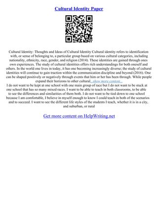 Cultural Identity Paper
Cultural Identity: Thoughts and Ideas of Cultural Identity Cultural identity refers to identification
with, or sense of belonging to, a particular group based on various cultural categories, including
nationality, ethnicity, race, gender, and religion (2014). These identities are gained through ones
own experiences. The study of cultural identities offers rich understandings for both oneself and
others. In the world one lives in today, it has one becoming increasingly diverse; the study of cultural
identities will continue to gain traction within the communication discipline and beyond (2016). One
can be shaped positively or negatively through events that him or her has been through. While people
expand their horizons to other cultural...show more content...
I do not want to be kept at one school with one main group of race but I do not want to be stuck at
one school that has so many mixed races. I want to be able to teach in both classrooms, to be able
to see the differences and similarities of them both. I do not want to be tied down to one school
because I am comfortable, I believe in myself enough to know I could teach in both of the scenarios
and to succeed. I want to see the different life styles of the students I teach, whether it is in a city,
and suburban, or rural
Get more content on HelpWriting.net
 