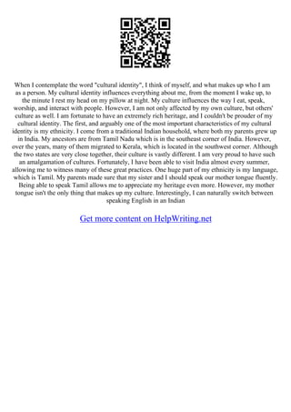 When I contemplate the word "cultural identity", I think of myself, and what makes up who I am
as a person. My cultural identity influences everything about me, from the moment I wake up, to
the minute I rest my head on my pillow at night. My culture influences the way I eat, speak,
worship, and interact with people. However, I am not only affected by my own culture, but others'
culture as well. I am fortunate to have an extremely rich heritage, and I couldn't be prouder of my
cultural identity. The first, and arguably one of the most important characteristics of my cultural
identity is my ethnicity. I come from a traditional Indian household, where both my parents grew up
in India. My ancestors are from Tamil Nadu which is in the southeast corner of India. However,
over the years, many of them migrated to Kerala, which is located in the southwest corner. Although
the two states are very close together, their culture is vastly different. I am very proud to have such
an amalgamation of cultures. Fortunately, I have been able to visit India almost every summer,
allowing me to witness many of these great practices. One huge part of my ethnicity is my language,
which is Tamil. My parents made sure that my sister and I should speak our mother tongue fluently.
Being able to speak Tamil allows me to appreciate my heritage even more. However, my mother
tongue isn't the only thing that makes up my culture. Interestingly, I can naturally switch between
speaking English in an Indian
Get more content on HelpWriting.net
 