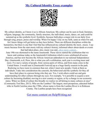 My Cultural Identity Essay examples
My culture identity, as I know it as is African American. My culture can be seen in food, literature,
religion, language, the community, family structure, the individual, music, dance, art, and could be
summed up as the symbolic level. Symbolic, because faith plays a major role in our daily lives
through song, prayer, praise and worship. When I'm happy I rely on my faith, same as when I'm sad,
for I know things will get better as they have before. There are different disciplines within the
humanities, but there is one that I feel that has influenced my cultural identity the most...music. I say
music because from the start music told my culture's history; informed others about deeds or events
that had taken place, also, music was and...show more content...
June 19th was shortened to the name Juneteenth. Those slaves started the celebration that we
know and continue today as the Juneteenth Celebration which is now celebrated all across
America, and has now become the African American addendum to our national Independence
Day. (Juneteenth, n.d.) Now, this is what you call a celebration, each year is exciting more and
more. I've met a variety of people, from various parts of Africa, and from many cities in the
United States. I would sum it [Juneteenth Festival] up as a huge family reunion in the park.
Realizing we have more in common than not, when I meet new people, I look at them as
individuals. I take into consideration the concrete, the behavioral and the symbolic for they all
have their place in a person being who they are. Yes, I wish others could see and gain
understanding for other cultures through my eyes. For example, "it is possible to acquire a new
culture by becoming disabled, moving to a new country or region, or by a change in our economic
status. When we think of culture this broadly we realize we all belong to many cultures at once"
(Community Tool Box, 2013). Who are the Lumbee? The largest, most prosperous, educated Indian
tribe in North Carolina since the 1700s, whose name is from the Lumbee River is in Robeson
County. The Lumbee people have been recognized
Get more content on HelpWriting.net
 