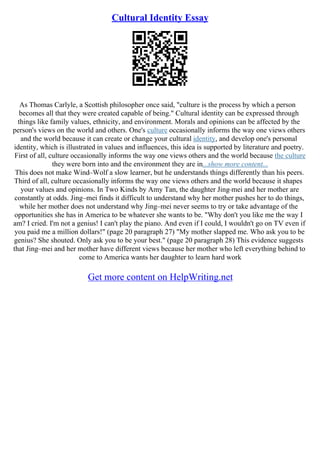 Cultural Identity Essay
As Thomas Carlyle, a Scottish philosopher once said, "culture is the process by which a person
becomes all that they were created capable of being." Cultural identity can be expressed through
things like family values, ethnicity, and environment. Morals and opinions can be affected by the
person's views on the world and others. One's culture occasionally informs the way one views others
and the world because it can create or change your cultural identity, and develop one's personal
identity, which is illustrated in values and influences, this idea is supported by literature and poetry.
First of all, culture occasionally informs the way one views others and the world because the culture
they were born into and the environment they are in...show more content...
This does not make Wind–Wolf a slow learner, but he understands things differently than his peers.
Third of all, culture occasionally informs the way one views others and the world because it shapes
your values and opinions. In Two Kinds by Amy Tan, the daughter Jing
–mei and her mother are
constantly at odds. Jing–mei finds it difficult to understand why her mother pushes her to do things,
while her mother does not understand why Jing–mei never seems to try or take advantage of the
opportunities she has in America to be whatever she wants to be. "Why don't you like me the way I
am? I cried. I'm not a genius! I can't play the piano. And even if I could, I wouldn't go on TV even if
you paid me a million dollars!" (page 20 paragraph 27) "My mother slapped me. Who ask you to be
genius? She shouted. Only ask you to be your best." (page 20 paragraph 28) This evidence suggests
that Jing–mei and her mother have different views because her mother who left everything behind to
come to America wants her daughter to learn hard work
Get more content on HelpWriting.net
 