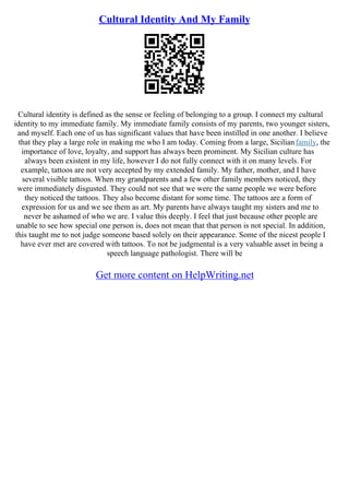 Cultural Identity And My Family
Cultural identity is defined as the sense or feeling of belonging to a group. I connect my cultural
identity to my immediate family. My immediate family consists of my parents, two younger sisters,
and myself. Each one of us has significant values that have been instilled in one another. I believe
that they play a large role in making me who I am today. Coming from a large, Sicilianfamily, the
importance of love, loyalty, and support has always been prominent. My Sicilian culture has
always been existent in my life, however I do not fully connect with it on many levels. For
example, tattoos are not very accepted by my extended family. My father, mother, and I have
several visible tattoos. When my grandparents and a few other family members noticed, they
were immediately disgusted. They could not see that we were the same people we were before
they noticed the tattoos. They also become distant for some time. The tattoos are a form of
expression for us and we see them as art. My parents have always taught my sisters and me to
never be ashamed of who we are. I value this deeply. I feel that just because other people are
unable to see how special one person is, does not mean that that person is not special. In addition,
this taught me to not judge someone based solely on their appearance. Some of the nicest people I
have ever met are covered with tattoos. To not be judgmental is a very valuable asset in being a
speech language pathologist. There will be
Get more content on HelpWriting.net
 