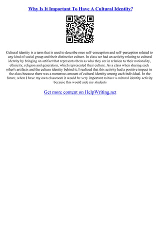 Why Is It Important To Have A Cultural Identity?
Cultural identity is a term that is used to describe ones self–conception and self–perception related to
any kind of social group and their distinctive culture. In class we had an activity relating to cultural
identity by bringing an artifact that represents them as who they are in relation to their nationality,
ethnicity, religion and generation, which represented their culture. As a class when sharing each
other's artifacts and the culture identity behind it, I realized that this activity had a positive impact in
the class because there was a numerous amount of cultural identity among each individual. In the
future, when I have my own classroom it would be very important to have a cultural identity activity
because this would aide my students
Get more content on HelpWriting.net
 