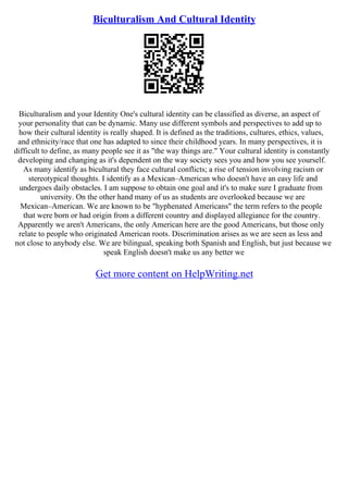 Biculturalism And Cultural Identity
Biculturalism and your Identity One's cultural identity can be classified as diverse, an aspect of
your personality that can be dynamic. Many use different symbols and perspectives to add up to
how their cultural identity is really shaped. It is defined as the traditions, cultures, ethics, values,
and ethnicity/race that one has adapted to since their childhood years. In many perspectives, it is
difficult to define, as many people see it as "the way things are." Your cultural identity is constantly
developing and changing as it's dependent on the way society sees you and how you see yourself.
As many identify as bicultural they face cultural conflicts; a rise of tension involving racism or
stereotypical thoughts. I identify as a Mexican–American who doesn't have an easy life and
undergoes daily obstacles. I am suppose to obtain one goal and it's to make sure I graduate from
university. On the other hand many of us as students are overlooked because we are
Mexican–American. We are known to be "hyphenated Americans" the term refers to the people
that were born or had origin from a different country and displayed allegiance for the country.
Apparently we aren't Americans, the only American here are the good Americans, but those only
relate to people who originated American roots. Discrimination arises as we are seen as less and
not close to anybody else. We are bilingual, speaking both Spanish and English, but just because we
speak English doesn't make us any better we
Get more content on HelpWriting.net
 