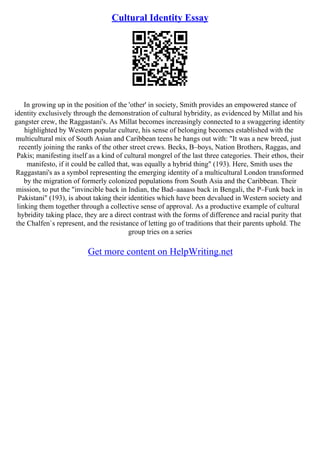 Cultural Identity Essay
In growing up in the position of the 'other' in society, Smith provides an empowered stance of
identity exclusively through the demonstration of cultural hybridity, as evidenced by Millat and his
gangster crew, the Raggastani's. As Millat becomes increasingly connected to a swaggering identity
highlighted by Western popular culture, his sense of belonging becomes established with the
multicultural mix of South Asian and Caribbean teens he hangs out with: "It was a new breed, just
recently joining the ranks of the other street crews. Becks, B–boys, Nation Brothers, Raggas, and
Pakis; manifesting itself as a kind of cultural mongrel of the last three categories. Their ethos, their
manifesto, if it could be called that, was equally a hybrid thing" (193). Here, Smith uses the
Raggastani's as a symbol representing the emerging identity of a multicultural London transformed
by the migration of formerly colonized populations from South Asia and the Caribbean. Their
mission, to put the "invincible back in Indian, the Bad–aaaass back in Bengali, the P–Funk back in
Pakistani" (193), is about taking their identities which have been devalued in Western society and
linking them together through a collective sense of approval. As a productive example of cultural
hybridity taking place, they are a direct contrast with the forms of difference and racial purity that
the Chalfen`s represent, and the resistance of letting go of traditions that their parents uphold. The
group tries on a series
Get more content on HelpWriting.net
 