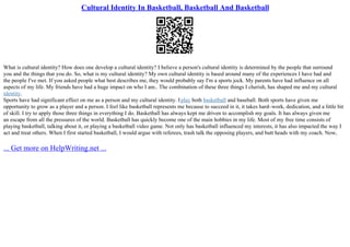 Cultural Identity In Basketball, Basketball And Basketball
What is cultural identity? How does one develop a cultural identity? I believe a person's cultural identity is determined by the people that surround
you and the things that you do. So, what is my cultural identity? My own cultural identity is based around many of the experiences I have had and
the people I've met. If you asked people what best describes me, they would probably say I'm a sports jock. My parents have had influence on all
aspects of my life. My friends have had a huge impact on who I am.. The combination of these three things I cherish, has shaped me and my cultural
identity.
Sports have had significant effect on me as a person and my cultural identity. Iplay both basketball and baseball. Both sports have given me
opportunity to grow as a player and a person. I feel like basketball represents me because to succeed in it, it takes hard–work, dedication, and a little bit
of skill. I try to apply those three things in everything I do. Basketball has always kept me driven to accomplish my goals. It has always given me
an escape from all the pressures of the world. Basketball has quickly become one of the main hobbies in my life. Most of my free time consists of
playing basketball, talking about it, or playing a basketball video game. Not only has basketball influenced my interests, it has also impacted the way I
act and treat others. When I first started basketball, I would argue with referees, trash talk the opposing players, and butt heads with my coach. Now,
... Get more on HelpWriting.net ...
 