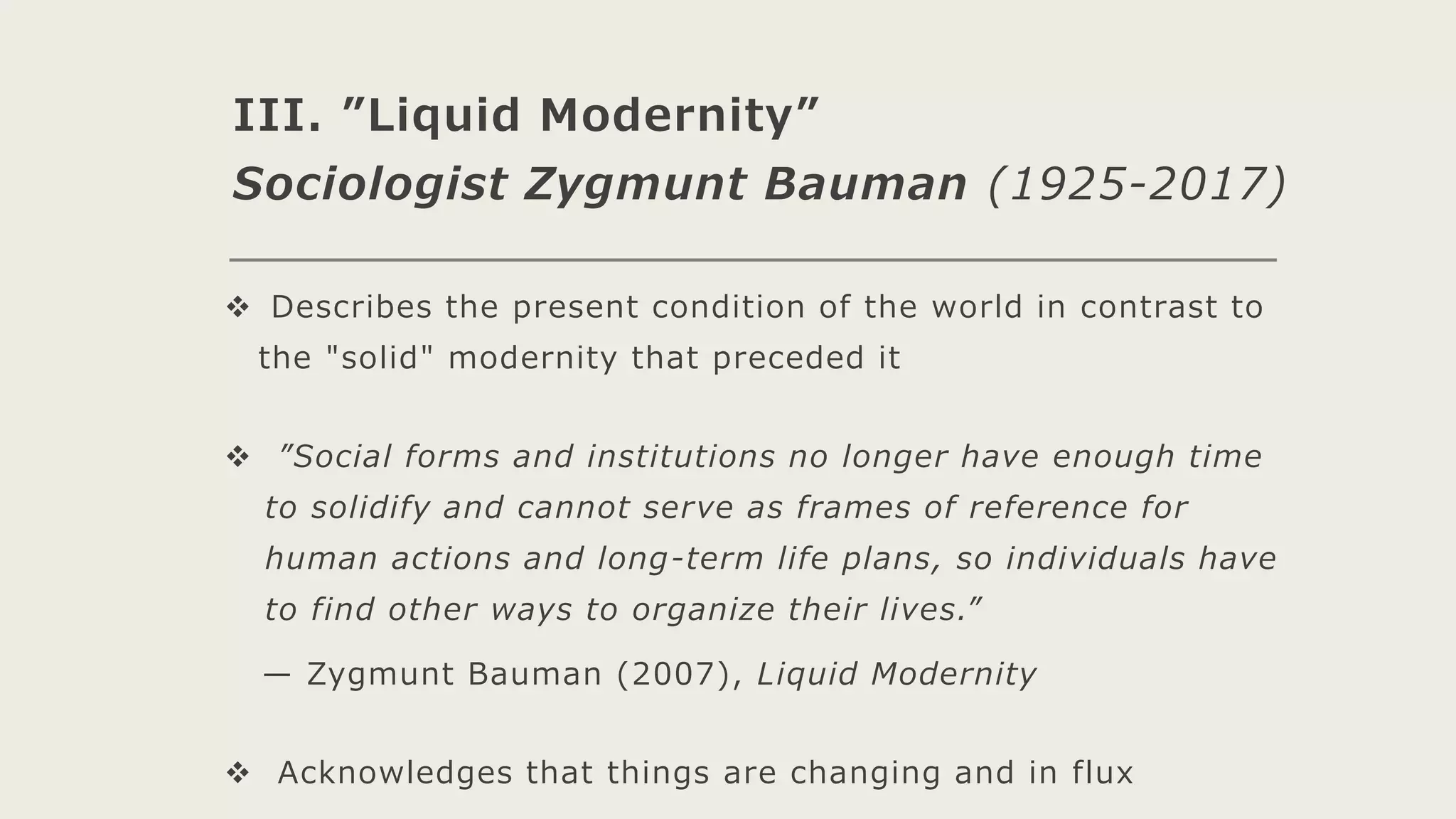 III. ”Liquid Modernity”
Sociologist Zygmunt Bauman (1925-2017)
 Describes the present condition of the world in contrast to
the "solid" modernity that preceded it
 ”Social forms and institutions no longer have enough time
to solidify and cannot serve as frames of reference for
human actions and long-term life plans, so individuals have
to find other ways to organize their lives.”
— Zygmunt Bauman (2007), Liquid Modernity
 Acknowledges that things are changing and in flux
 