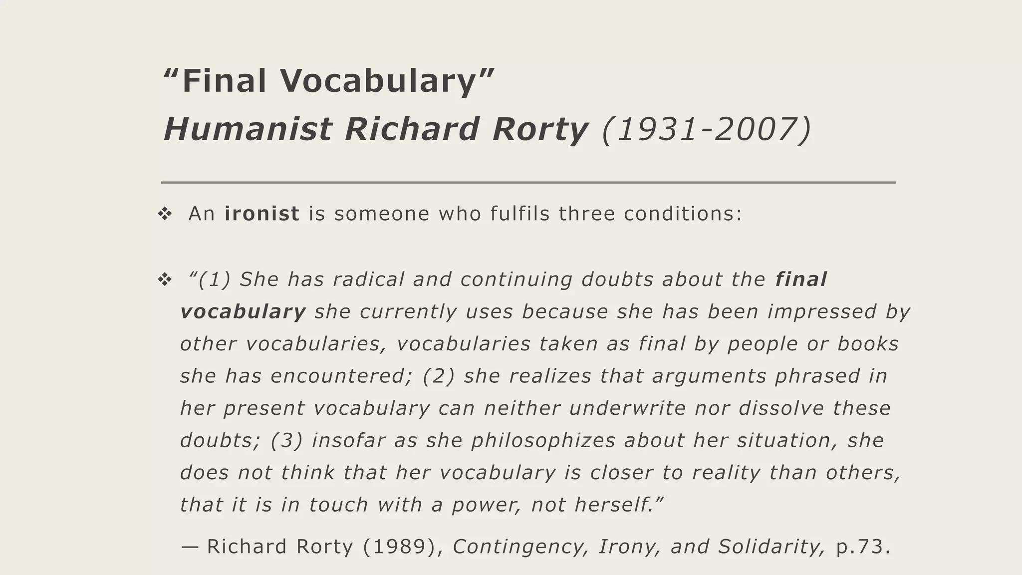 “Final Vocabulary”
Humanist Richard Rorty (1931-2007)
 An ironist is someone who fulfils three conditions:
 “(1) She has radical and continuing doubts about the final
vocabulary she currently uses because she has been impressed by
other vocabularies, vocabularies taken as final by people or books
she has encountered; (2) she realizes that arguments phrased in
her present vocabulary can neither underwrite nor dissolve these
doubts; (3) insofar as she philosophizes about her situation, she
does not think that her vocabulary is closer to reality than others,
that it is in touch with a power, not herself.”
— Richard Rorty (1989), Contingency, Irony, and Solidarity, p.73.
 