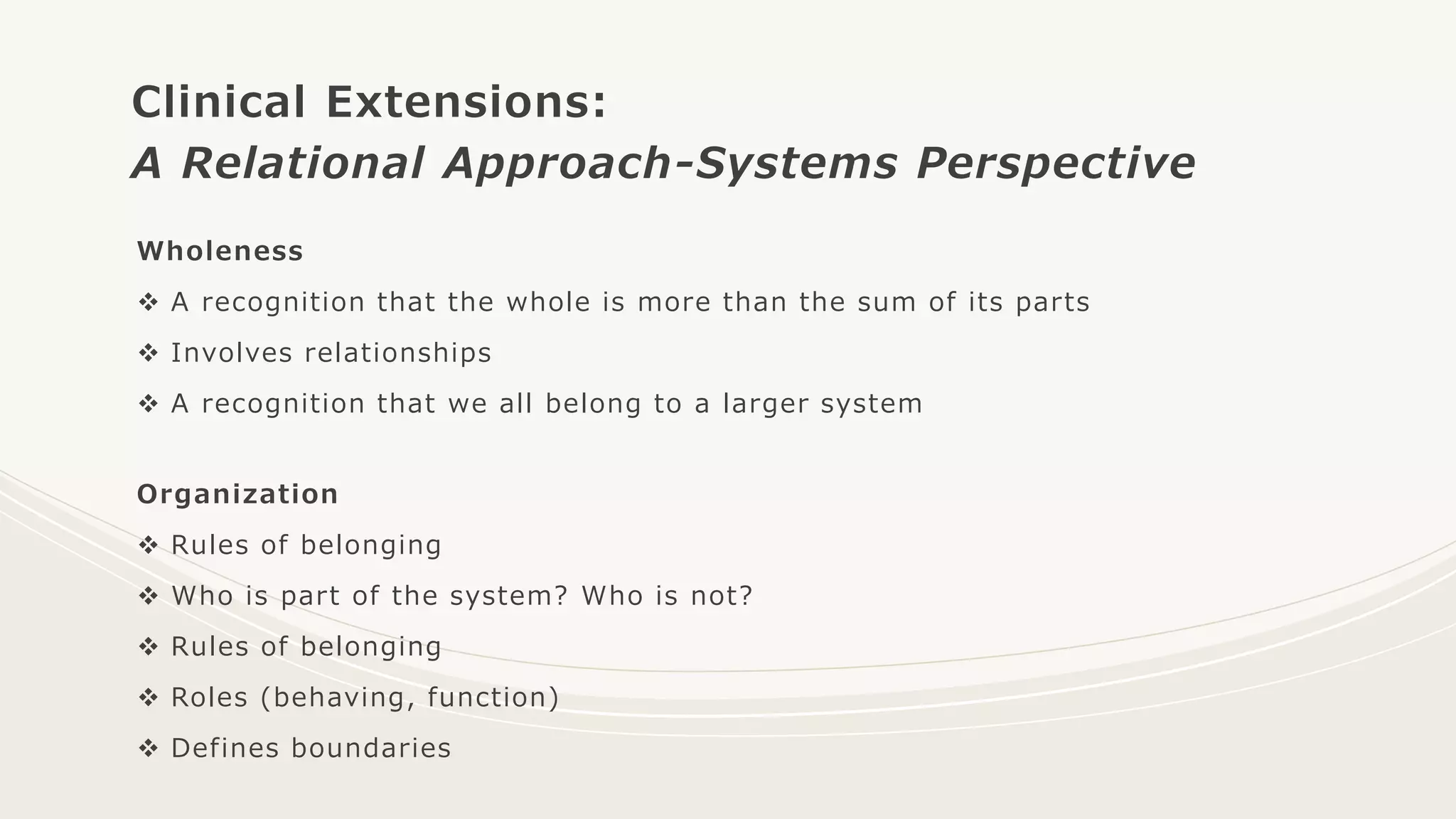 Clinical Extensions:
A Relational Approach-Systems Perspective
Wholeness
 A recognition that the whole is more than the sum of its parts
 Involves relationships
 A recognition that we all belong to a larger system
Organization
 Rules of belonging
 Who is part of the system? Who is not?
 Rules of belonging
 Roles (behaving, function)
 Defines boundaries
 