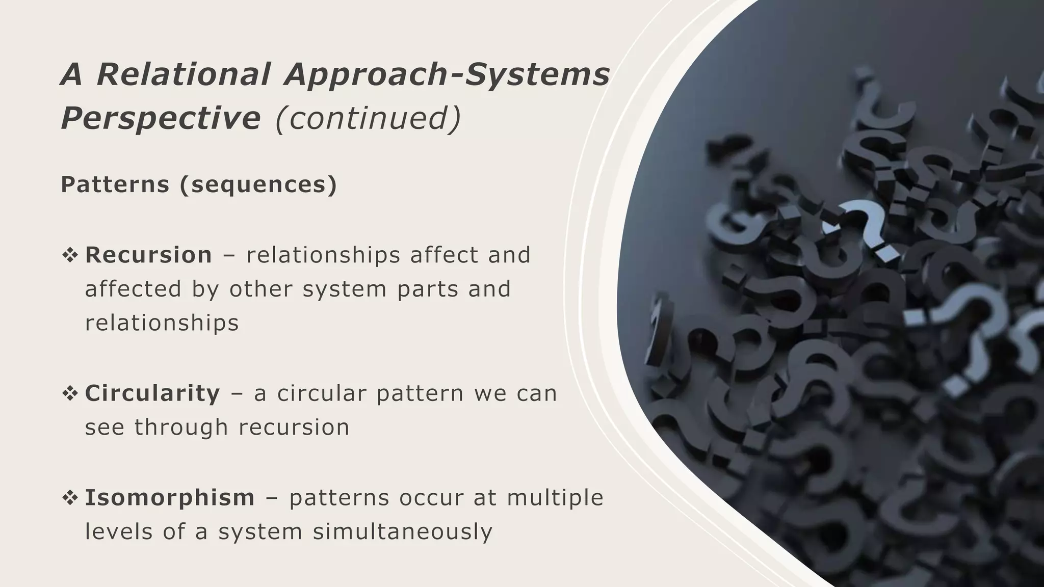Patterns (sequences)
 Recursion – relationships affect and
affected by other system parts and
relationships
 Circularity – a circular pattern we can
see through recursion
 Isomorphism – patterns occur at multiple
levels of a system simultaneously
A Relational Approach-Systems
Perspective (continued)
 