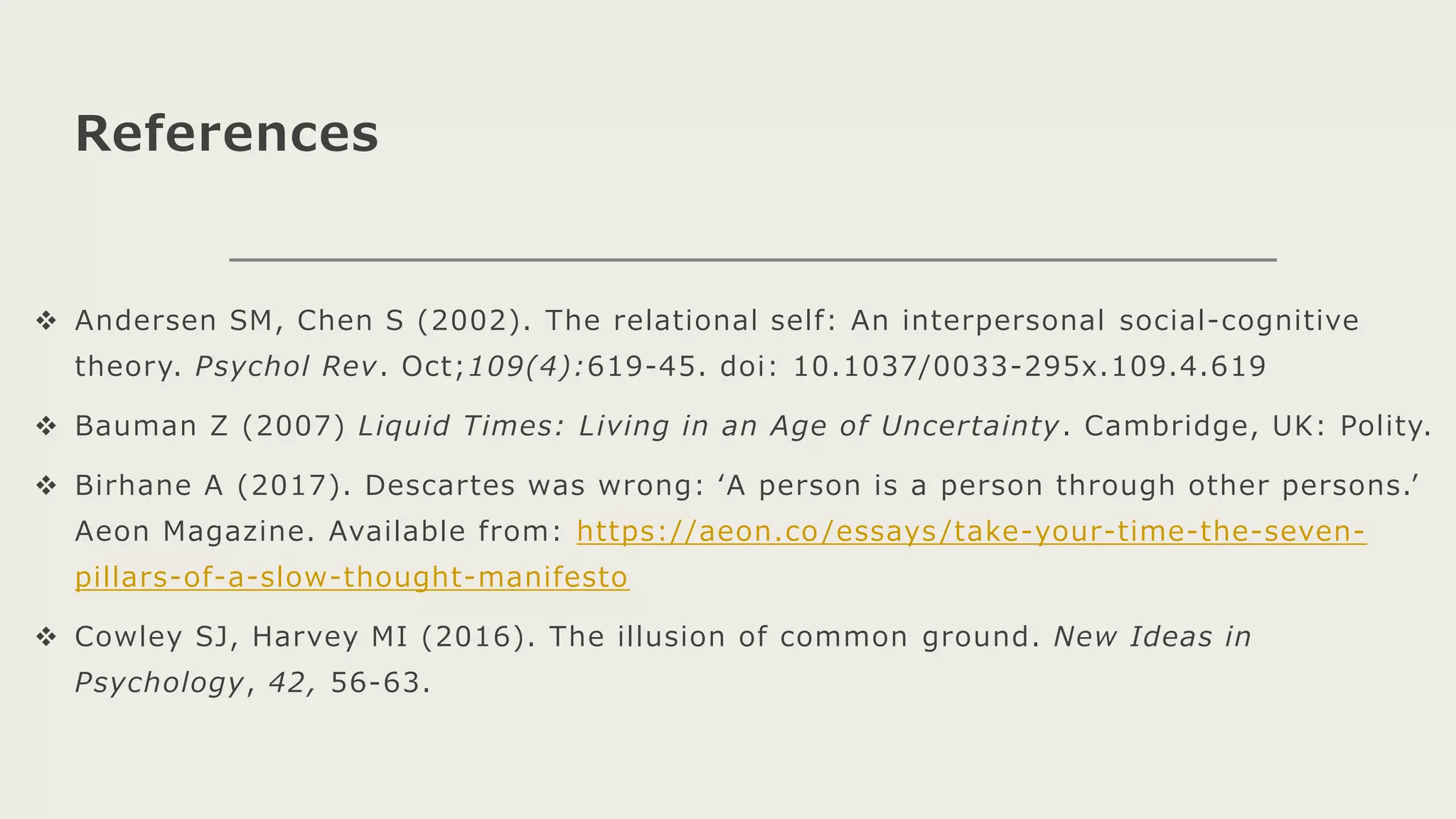 References
 Andersen SM, Chen S (2002). The relational self: An interpersonal social-cognitive
theory. Psychol Rev. Oct;109(4):619-45. doi: 10.1037/0033-295x.109.4.619
 Bauman Z (2007) Liquid Times: Living in an Age of Uncertainty. Cambridge, UK: Polity.
 Birhane A (2017). Descartes was wrong: ‘A person is a person through other persons.’
Aeon Magazine. Available from: https://aeon.co /essays /take-your-time-the-seven-
pillars-of-a-slow-thought-manifesto
 Cowley SJ, Harvey MI (2016). The illusion of common ground. New Ideas in
Psychology, 42, 56-63.
 