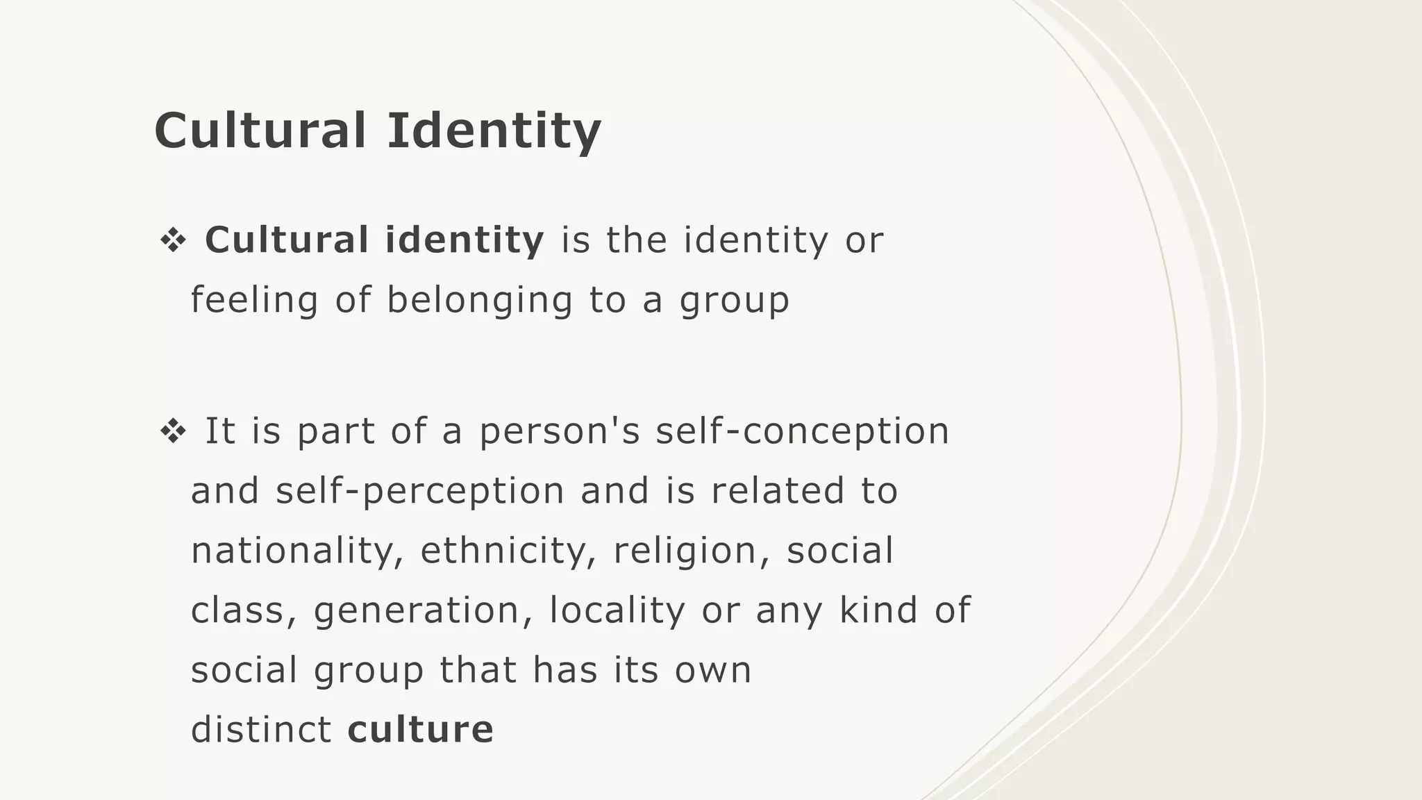 Cultural Identity
 Cultural identity is the identity or
feeling of belonging to a group
 It is part of a person's self-conception
and self-perception and is related to
nationality, ethnicity, religion, social
class, generation, locality or any kind of
social group that has its own
distinct culture
 