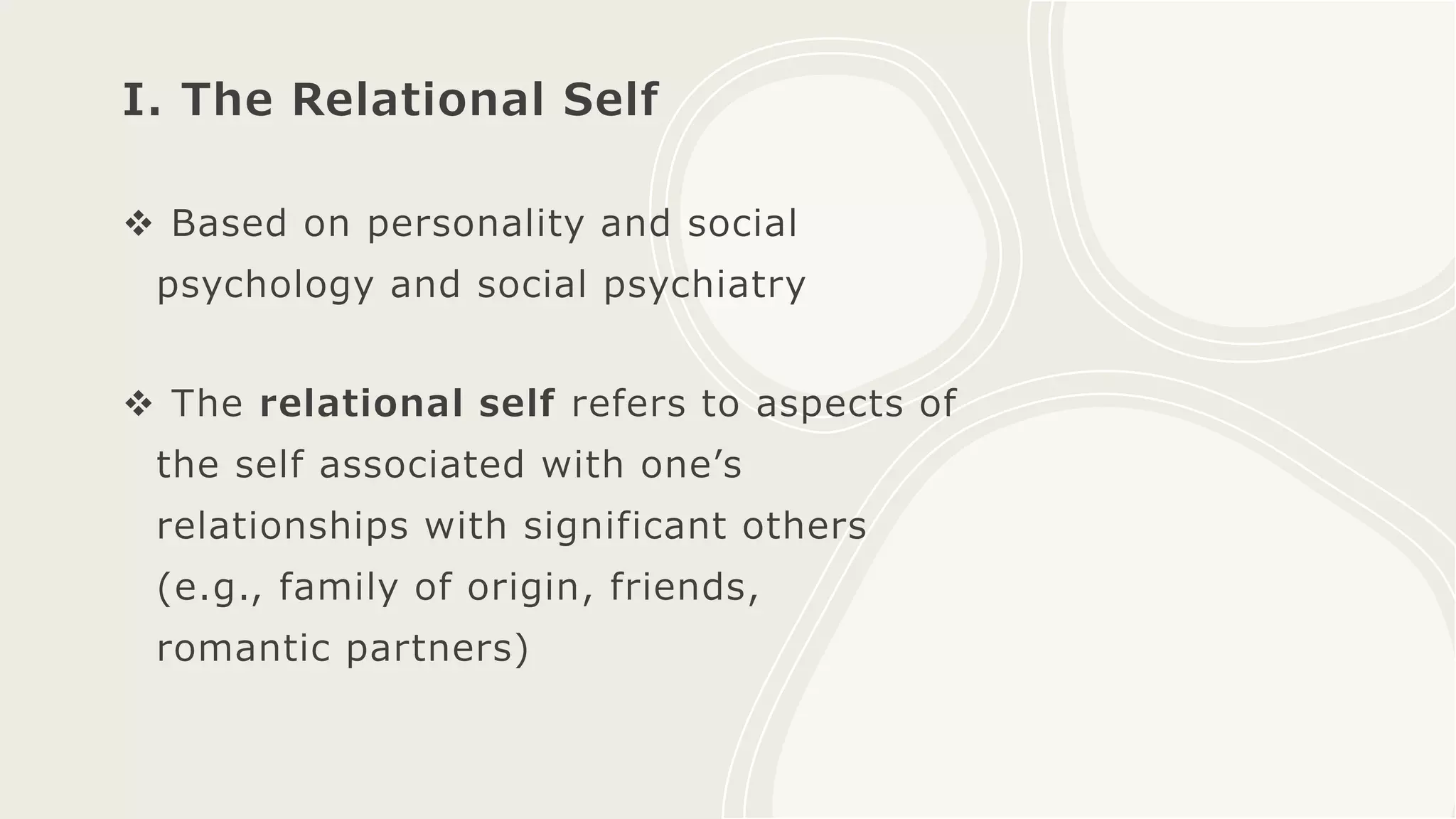 I. The Relational Self
 Based on personality and social
psychology and social psychiatry
 The relational self refers to aspects of
the self associated with one’s
relationships with significant others
(e.g., family of origin, friends,
romantic partners)
 