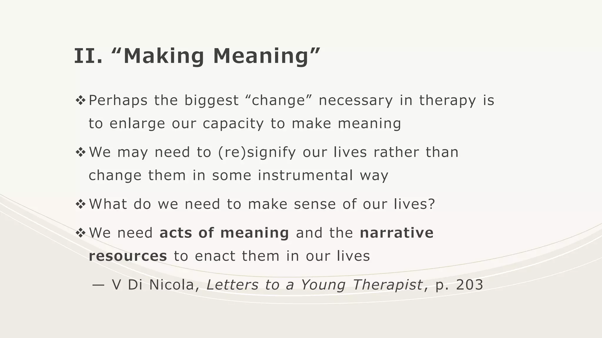 II. “Making Meaning”
Perhaps the biggest “change” necessary in therapy is
to enlarge our capacity to make meaning
We may need to (re)signify our lives rather than
change them in some instrumental way
What do we need to make sense of our lives?
We need acts of meaning and the narrative
resources to enact them in our lives
— V Di Nicola, Letters to a Young Therapist, p. 203
 